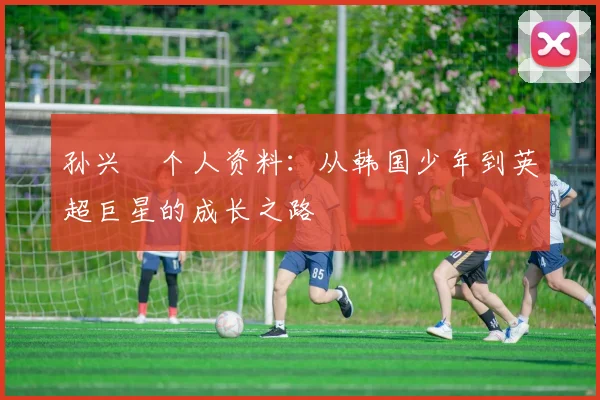 孙兴慜个人资料：从韩国少年到英超巨星的成长之路