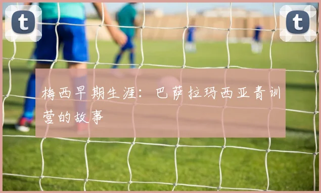 梅西早期生涯:巴萨拉玛西亚青训营的故事