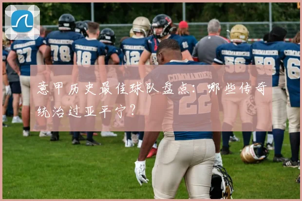 意甲历史最佳球队盘点:哪些传奇统治过亚平宁?