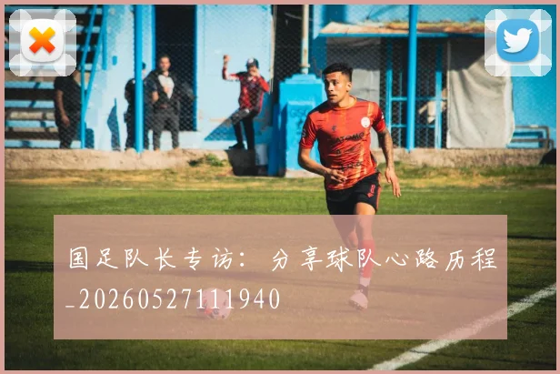 国足队长专访:分享球队心路历程_20260527111940