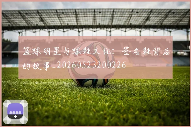 篮球明星与球鞋文化：签名鞋背后的故事_20260523200226