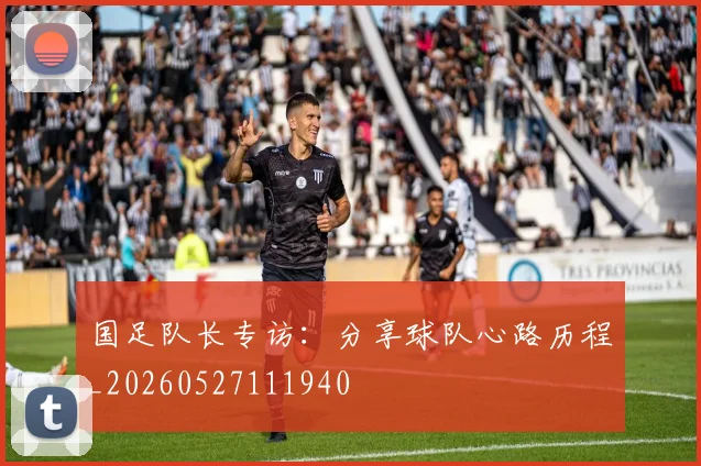 国足队长专访:分享球队心路历程_20260527111940