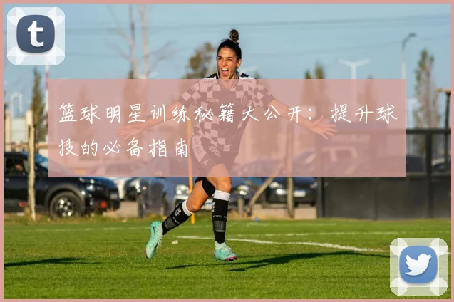 篮球明星训练秘籍大公开:提升球技的必备指南