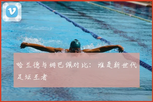 哈兰德与姆巴佩对比:谁是新世代足坛王者