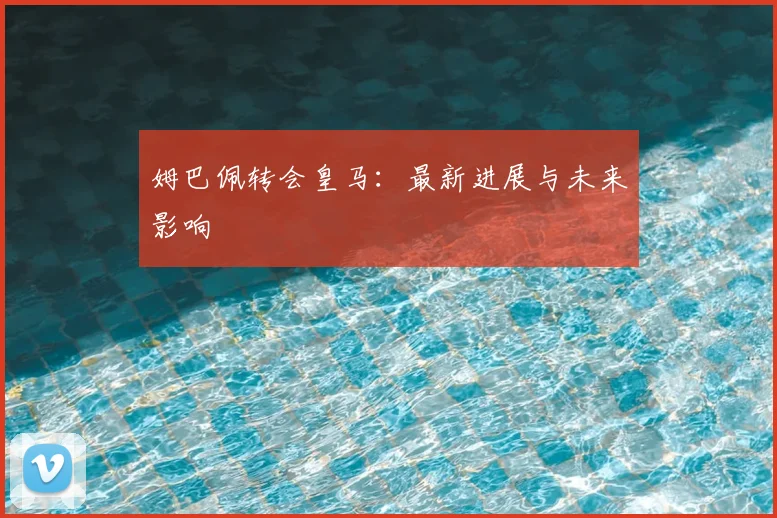 姆巴佩转会皇马：最新进展与未来影响