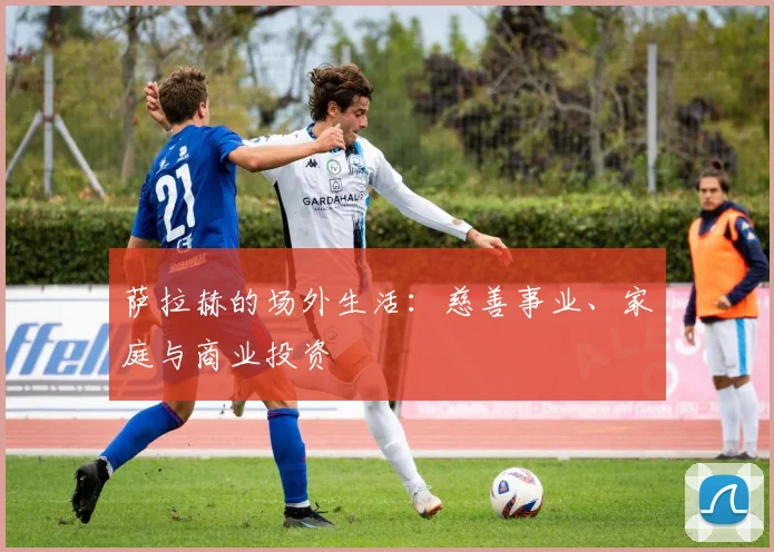萨拉赫的场外生活:慈善事业、家庭与商业投资
