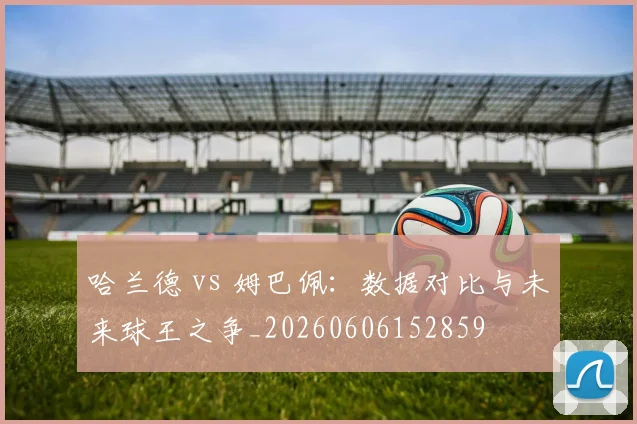 哈兰德 vs 姆巴佩:数据对比与未来球王之争_20260606152859