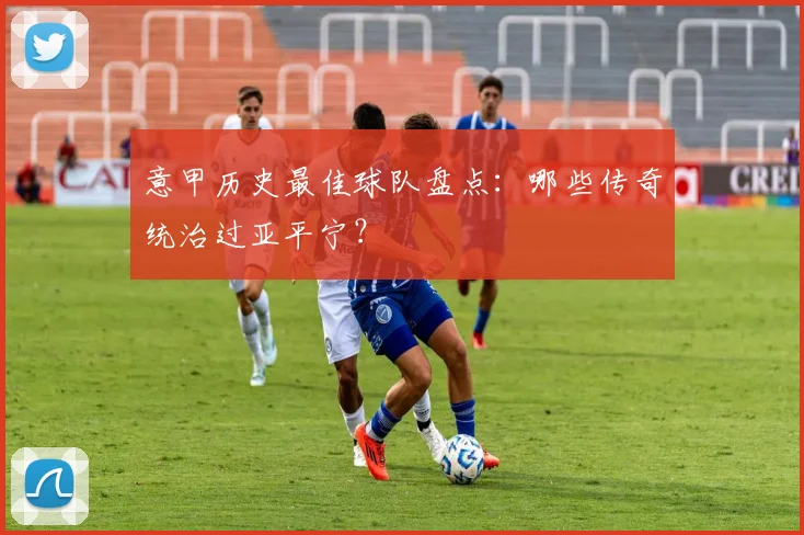 意甲历史最佳球队盘点：哪些传奇统治过亚平宁？