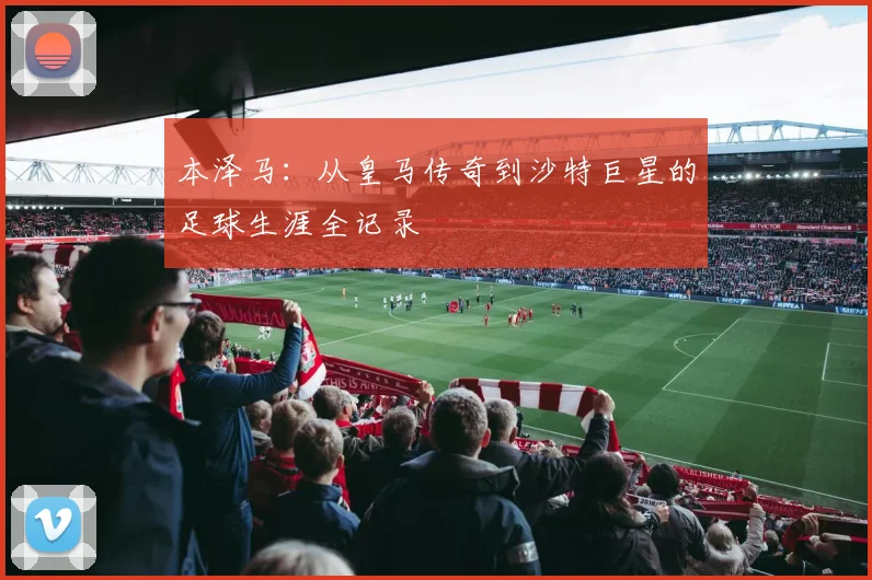 本泽马:从皇马传奇到沙特巨星的足球生涯全记录