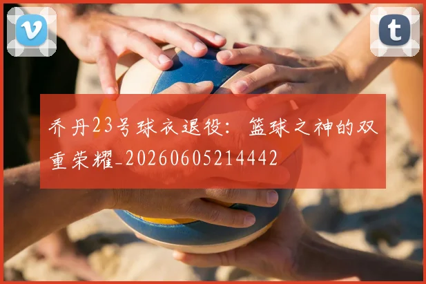 乔丹23号球衣退役:篮球之神的双重荣耀_20260605214442