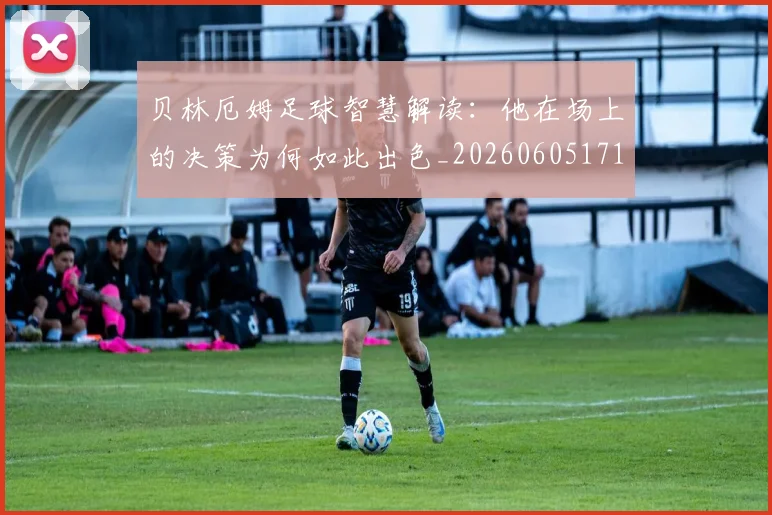 贝林厄姆足球智慧解读:他在场上的决策为何如此出色_20260605171447_20260703181959