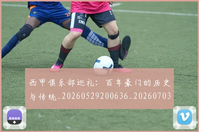 西甲俱乐部巡礼:百年豪门的历史与传统_20260529200636_20260703181840