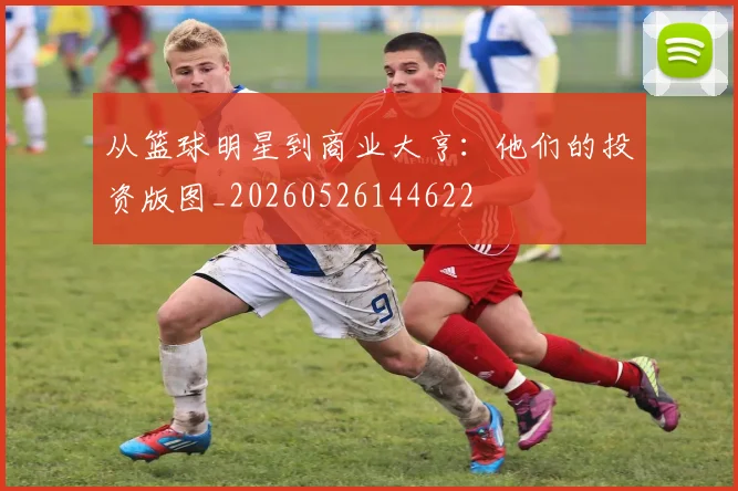 从篮球明星到商业大亨:他们的投资版图_20260526144622