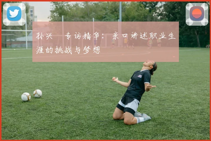 孙兴慜专访精华:亲口讲述职业生涯的挑战与梦想