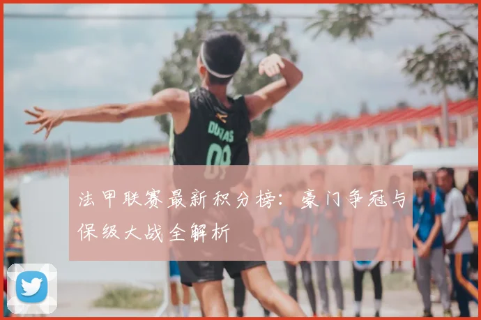 法甲联赛最新积分榜:豪门争冠与保级大战全解析