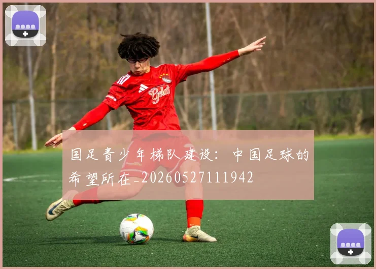 国足青少年梯队建设:中国足球的希望所在_20260527111942