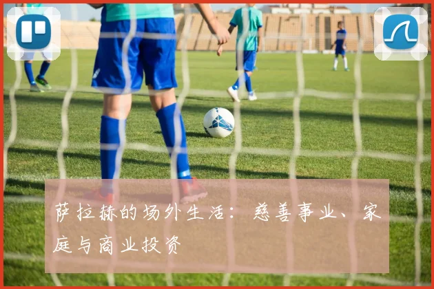 萨拉赫的场外生活:慈善事业、家庭与商业投资
