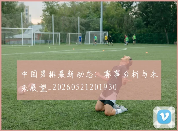 中国男排最新动态:赛事分析与未来展望_20260521201930