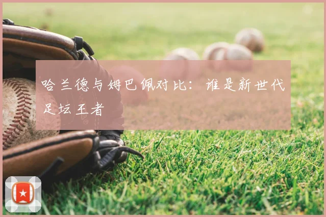 哈兰德与姆巴佩对比:谁是新世代足坛王者